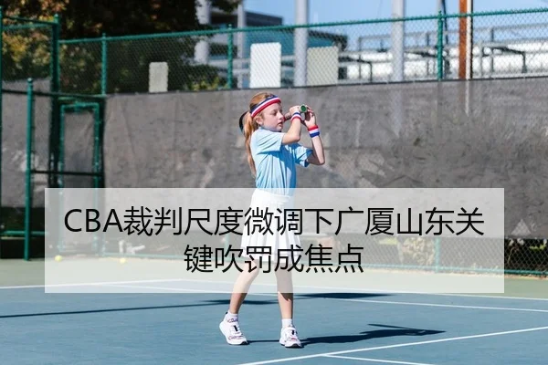 CBA裁判尺度微调下广厦山东关键吹罚成焦点
